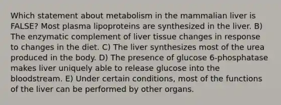 Which statement about metabolism in the mammalian liver is FALSE? Most plasma lipoproteins are synthesized in the liver. B) The enzymatic complement of liver tissue changes in response to changes in the diet. C) The liver synthesizes most of the urea produced in the body. D) The presence of glucose 6-phosphatase makes liver uniquely able to release glucose into the bloodstream. E) Under certain conditions, most of the functions of the liver can be performed by other organs.