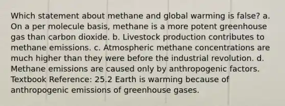 Which statement about methane and global warming is false? a. On a per molecule basis, methane is a more potent greenhouse gas than carbon dioxide. b. Livestock production contributes to methane emissions. c. Atmospheric methane concentrations are much higher than they were before the industrial revolution. d. Methane emissions are caused only by anthropogenic factors. Textbook Reference: 25.2 Earth is warming because of anthropogenic emissions of greenhouse gases.