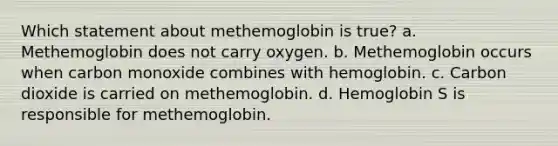 Which statement about methemoglobin is true? a. Methemoglobin does not carry oxygen. b. Methemoglobin occurs when carbon monoxide combines with hemoglobin. c. Carbon dioxide is carried on methemoglobin. d. Hemoglobin S is responsible for methemoglobin.