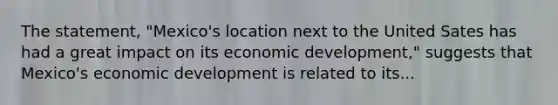 The statement, "Mexico's location next to the United Sates has had a great impact on its economic development," suggests that Mexico's economic development is related to its...