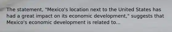 The statement, "Mexico's location next to the United States has had a great impact on its economic development," suggests that Mexico's economic development is related to...