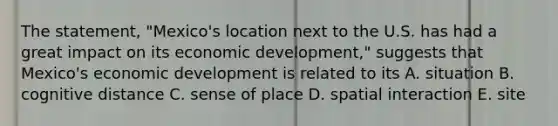 The statement, "Mexico's location next to the U.S. has had a great impact on its economic development," suggests that Mexico's economic development is related to its A. situation B. cognitive distance C. sense of place D. spatial interaction E. site