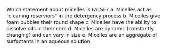 Which statement about micelles is FALSE? a. Micelles act as "cleaning reserviors" in the detergency process b. Micelles give foam bubbles their round shape c. Micelles have the ability to dissolve oils in their core d. Micelles are dynamic (constantly changing) and can vary in size e. Micelles are an aggregate of surfactants in an aqueous solution