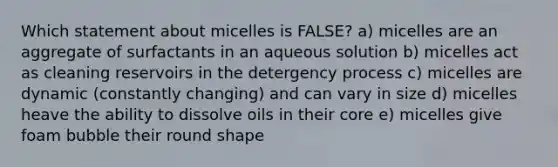 Which statement about micelles is FALSE? a) micelles are an aggregate of surfactants in an aqueous solution b) micelles act as cleaning reservoirs in the detergency process c) micelles are dynamic (constantly changing) and can vary in size d) micelles heave the ability to dissolve oils in their core e) micelles give foam bubble their round shape