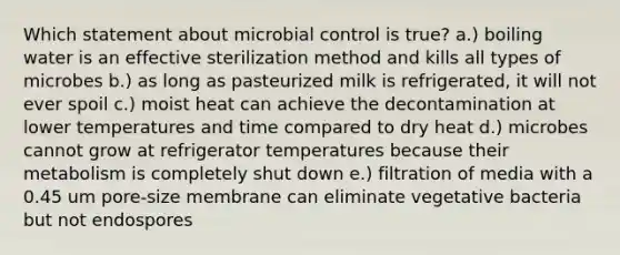 Which statement about microbial control is true? a.) boiling water is an effective sterilization method and kills all types of microbes b.) as long as pasteurized milk is refrigerated, it will not ever spoil c.) moist heat can achieve the decontamination at lower temperatures and time compared to dry heat d.) microbes cannot grow at refrigerator temperatures because their metabolism is completely shut down e.) filtration of media with a 0.45 um pore-size membrane can eliminate vegetative bacteria but not endospores