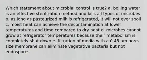 Which statement about microbial control is true? a. boiling water is an effective sterilization method and kills all types of microbes b. as long as pasteurized milk is refrigerated, it will not ever spoil c. moist heat can achieve the decontamination at lower temperatures and time compared to dry heat d. microbes cannot grow at refrigerator temperatures because their metabolism is completely shut down e. filtration of media with a 0.45 um pore-size membrane can eliminate vegetative bacteria but not endospores