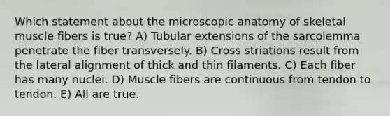 Which statement about the microscopic anatomy of skeletal muscle fibers is true? A) Tubular extensions of the sarcolemma penetrate the fiber transversely. B) Cross striations result from the lateral alignment of thick and thin filaments. C) Each fiber has many nuclei. D) Muscle fibers are continuous from tendon to tendon. E) All are true.