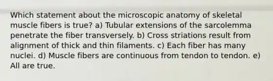 Which statement about the microscopic anatomy of skeletal muscle fibers is true? a) Tubular extensions of the sarcolemma penetrate the fiber transversely. b) Cross striations result from alignment of thick and thin filaments. c) Each fiber has many nuclei. d) Muscle fibers are continuous from tendon to tendon. e) All are true.