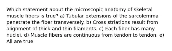 Which statement about the microscopic anatomy of skeletal muscle fibers is true? a) Tubular extensions of the sarcolemma penetrate the fiber transversely. b) Cross striations result from alignment of thick and thin filaments. c) Each fiber has many nuclei. d) Muscle fibers are continuous from tendon to tendon. e) All are true