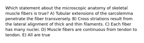 Which statement about the microscopic anatomy of skeletal muscle fibers is true? A) Tubular extensions of the sarcolemma penetrate the fiber transversely. B) Cross striations result from the lateral alignment of thick and thin filaments. C) Each fiber has many nuclei. D) Muscle fibers are continuous from tendon to tendon. E) All are true