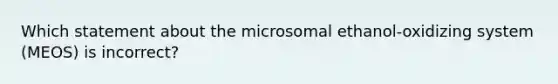 Which statement about the microsomal ethanol-oxidizing system (MEOS) is incorrect?