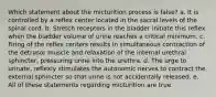 Which statement about the micturition process is false? a. It is controlled by a reflex center located in the sacral levels of the spinal cord. b. Stretch receptors in the bladder initiate this reflex when the bladder volume of urine reaches a critical minimum. c. Firing of the reflex centers results in simultaneous contraction of the detrusor muscle and relaxation of the internal urethral sphincter, pressuring urine into the urethra. d. The urge to urinate, reflexly stimulates the autonomic nerves to contract the external sphincter so that urine is not accidentally released. e. All of these statements regarding micturition are true.