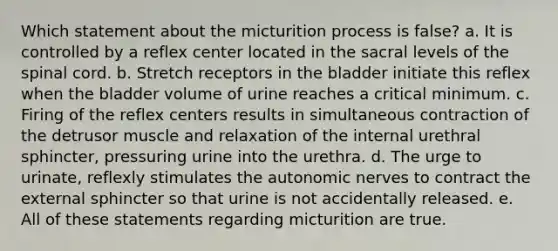 Which statement about the micturition process is false? a. It is controlled by a reflex center located in the sacral levels of the spinal cord. b. Stretch receptors in the bladder initiate this reflex when the bladder volume of urine reaches a critical minimum. c. Firing of the reflex centers results in simultaneous contraction of the detrusor muscle and relaxation of the internal urethral sphincter, pressuring urine into the urethra. d. The urge to urinate, reflexly stimulates the autonomic nerves to contract the external sphincter so that urine is not accidentally released. e. All of these statements regarding micturition are true.