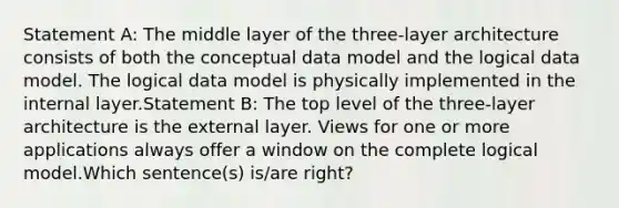 Statement A: The middle layer of the three-layer architecture consists of both the conceptual data model and the logical data model. The logical data model is physically implemented in the internal layer.Statement B: The top level of the three-layer architecture is the external layer. Views for one or more applications always offer a window on the complete logical model.Which sentence(s) is/are right?