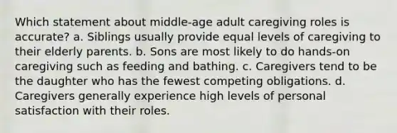 Which statement about middle-age adult caregiving roles is accurate? a. Siblings usually provide equal levels of caregiving to their elderly parents. b. Sons are most likely to do hands-on caregiving such as feeding and bathing. c. Caregivers tend to be the daughter who has the fewest competing obligations. d. Caregivers generally experience high levels of personal satisfaction with their roles.