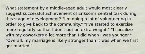 What statement by a middle-aged adult would most clearly suggest successful achievement of Erikson's central task during this stage of development? "I'm doing a lot of volunteering in order to give back to the community." "I've started to exercise more regularly so that I don't put on extra weight." "I socialize with my coworkers a lot more than I did when I was younger." "Overall, my marriage is likely stronger than it was when we first got married."