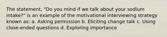 The statement, "Do you mind if we talk about your sodium intake?" is an example of the motivational interviewing strategy known as: a. Asking permission b. Eliciting change talk c. Using close-ended questions d. Exploring importance