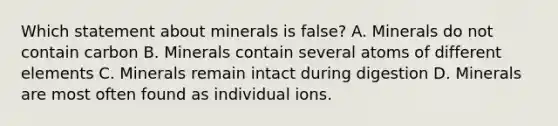 Which statement about minerals is false? A. Minerals do not contain carbon B. Minerals contain several atoms of different elements C. Minerals remain intact during digestion D. Minerals are most often found as individual ions.