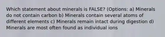 Which statement about minerals is FALSE? (Options: a) Minerals do not contain carbon b) Minerals contain several atoms of different elements c) Minerals remain intact during digestion d) Minerals are most often found as individual ions