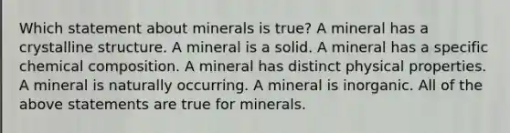 Which statement about minerals is true? A mineral has a crystalline structure. A mineral is a solid. A mineral has a specific chemical composition. A mineral has distinct physical properties. A mineral is naturally occurring. A mineral is inorganic. All of the above statements are true for minerals.