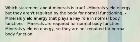 Which statement about minerals is true? -Minerals yield energy, but they aren't required by the body for normal functioning. -Minerals yield energy that plays a key role in normal body functions. -Minerals are required for normal body function. -Minerals yield no energy, so they are not required for normal body function