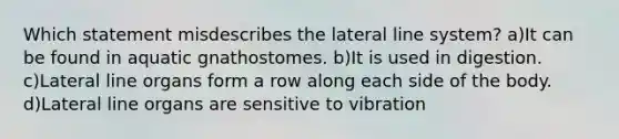 Which statement misdescribes the lateral line system? a)It can be found in aquatic gnathostomes. b)It is used in digestion. c)Lateral line organs form a row along each side of the body. d)Lateral line organs are sensitive to vibration