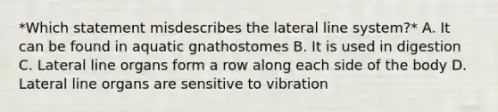 *Which statement misdescribes the lateral line system?* A. It can be found in aquatic gnathostomes B. It is used in digestion C. Lateral line organs form a row along each side of the body D. Lateral line organs are sensitive to vibration