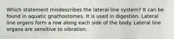 Which statement misdescribes the lateral line system? It can be found in aquatic gnathostomes. It is used in digestion. Lateral line organs form a row along each side of the body. Lateral line organs are sensitive to vibration.