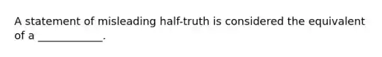 A statement of misleading half-truth is considered the equivalent of a ____________.