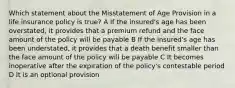 Which statement about the Misstatement of Age Provision in a life insurance policy is true? A If the insured's age has been overstated, it provides that a premium refund and the face amount of the policy will be payable B If the insured's age has been understated, it provides that a death benefit smaller than the face amount of the policy will be payable C It becomes inoperative after the expiration of the policy's contestable period D It is an optional provision