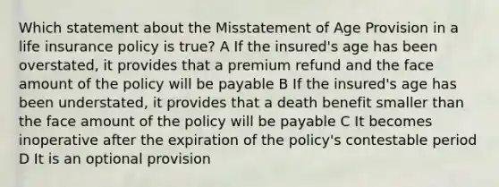 Which statement about the Misstatement of Age Provision in a life insurance policy is true? A If the insured's age has been overstated, it provides that a premium refund and the face amount of the policy will be payable B If the insured's age has been understated, it provides that a death benefit smaller than the face amount of the policy will be payable C It becomes inoperative after the expiration of the policy's contestable period D It is an optional provision