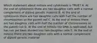 Which statement about mitosis and cytokinesis is TRUE? A. At the end of cytokinesis there are two daughter cells with a normal complement of diploid genetic material B. At the end of cytokinesis there are two daughter cells with half the number of chromosomes as the parent cell C. At the end of mitosis there are two daughter cells with half the number of chromosomes as the parent cell D. At the end of mitosis the DNA is replicated, but has not yet been divided into two daughter cells E. At the end of mitosis there are two daughter cells with a normal complement of diploid genetic material