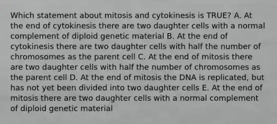 Which statement about mitosis and cytokinesis is TRUE? A. At the end of cytokinesis there are two daughter cells with a normal complement of diploid genetic material B. At the end of cytokinesis there are two daughter cells with half the number of chromosomes as the parent cell C. At the end of mitosis there are two daughter cells with half the number of chromosomes as the parent cell D. At the end of mitosis the DNA is replicated, but has not yet been divided into two daughter cells E. At the end of mitosis there are two daughter cells with a normal complement of diploid genetic material