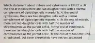 Which statement about mitosis and cytokinesis is TRUE? a. At the end of mitosis there are two daughter cells with a normal complement of diploid genetic material b. At the end of cytokinesis, there are two daughter cells with a normal complement of diploid genetic material c. At the end of mitosis, there are two daughter cells with half the number of chromosomes as the parent cell d. At the end of cytokinesis, there are two daughter cells with half the number of chromosomes as the parent cell e. At the end of mitosis the DNA is replicated, but sister chromatids have not yet separated