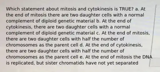 Which statement about mitosis and cytokinesis is TRUE? a. At the end of mitosis there are two daughter cells with a normal complement of diploid genetic material b. At the end of cytokinesis, there are two daughter cells with a normal complement of diploid genetic material c. At the end of mitosis, there are two daughter cells with half the number of chromosomes as the parent cell d. At the end of cytokinesis, there are two daughter cells with half the number of chromosomes as the parent cell e. At the end of mitosis the DNA is replicated, but sister chromatids have not yet separated