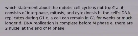 which statement about the mitotic cell cycle is not true? a. it consists of interphase, mitosis, and cytokinesis b. the cell's DNA replicates during G1 c. a cell can remain in G1 for weeks or much longer d. DNA replication is complete before M phase e. there are 2 nuclei at the end of M phase