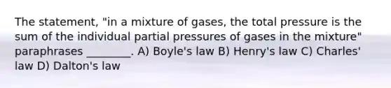 The statement, "in a mixture of gases, the total pressure is the sum of the individual partial pressures of gases in the mixture" paraphrases ________. A) <a href='https://www.questionai.com/knowledge/kdvBalZ1bx-boyles-law' class='anchor-knowledge'>boyle's law</a> B) Henry's law C) <a href='https://www.questionai.com/knowledge/kY0HYs0tQH-charles-law' class='anchor-knowledge'>charles' law</a> D) Dalton's law