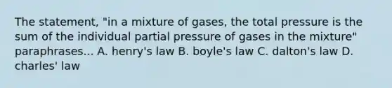 The statement, "in a mixture of gases, the total pressure is the sum of the individual partial pressure of gases in the mixture" paraphrases... A. henry's law B. boyle's law C. dalton's law D. charles' law