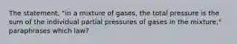 The statement, "in a mixture of gases, the total pressure is the sum of the individual partial pressures of gases in the mixture," paraphrases which law?