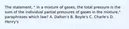 The statement, " in a mixture of gases, the total pressure is the sum of the individual partial pressures of gases in the mixture," paraphrases which law? A. Dalton's B. Boyle's C. Charle's D. Henry's