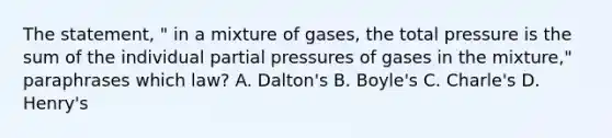 The statement, " in a mixture of gases, the total pressure is the sum of the individual partial pressures of gases in the mixture," paraphrases which law? A. Dalton's B. Boyle's C. Charle's D. Henry's