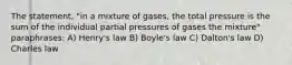 The statement, "in a mixture of gases, the total pressure is the sum of the individual partial pressures of gases the mixture" paraphrases: A) Henry's law B) Boyle's law C) Dalton's law D) Charles law