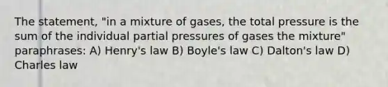 The statement, "in a mixture of gases, the total pressure is the sum of the individual partial pressures of gases the mixture" paraphrases: A) Henry's law B) Boyle's law C) Dalton's law D) Charles law