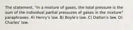 The statement, "in a mixture of gases, the total pressure is the sum of the individual partial pressures of gases in the mixture" paraphrases: A) Henry's law. B) Boyle's law. C) Dalton's law. D) Charles' law.