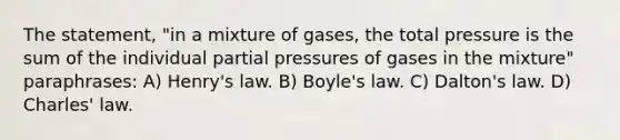 The statement, "in a mixture of gases, the total pressure is the sum of the individual partial pressures of gases in the mixture" paraphrases: A) Henry's law. B) <a href='https://www.questionai.com/knowledge/kdvBalZ1bx-boyles-law' class='anchor-knowledge'>boyle's law</a>. C) Dalton's law. D) <a href='https://www.questionai.com/knowledge/kY0HYs0tQH-charles-law' class='anchor-knowledge'>charles' law</a>.