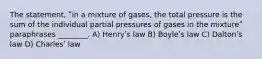 The statement, ʺin a mixture of gases, the total pressure is the sum of the individual partial pressures of gases in the mixtureʺ paraphrases ________. A) Henryʹs law B) Boyleʹs law C) Daltonʹs law D) Charlesʹ law