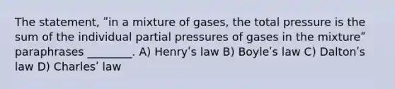 The statement, ʺin a mixture of gases, the total pressure is the sum of the individual partial pressures of gases in the mixtureʺ paraphrases ________. A) Henryʹs law B) Boyleʹs law C) Daltonʹs law D) Charlesʹ law