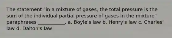 The statement "in a mixture of gases, the total pressure is the sum of the individual partial pressure of gases in the mixture" paraphrases ___________. a. Boyle's law b. Henry's law c. Charles' law d. Dalton's law