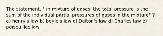 The statement, " in mixture of gases, the total pressure is the sum of the individual partial pressures of gases in the mixture" ? a) henry's law b) <a href='https://www.questionai.com/knowledge/kdvBalZ1bx-boyles-law' class='anchor-knowledge'>boyle's law</a> c) Dalton's law d) Charles law e) poiseuilles law