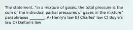 The statement, "in a mixture of gases, the total pressure is the sum of the individual partial pressures of gases in the mixture" paraphrases ________. A) Henry's law B) Charles' law C) Boyle's law D) Dalton's law